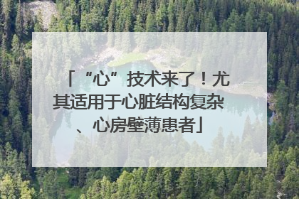 “心”技术来了！尤其适用于心脏结构复杂、心房壁薄患者